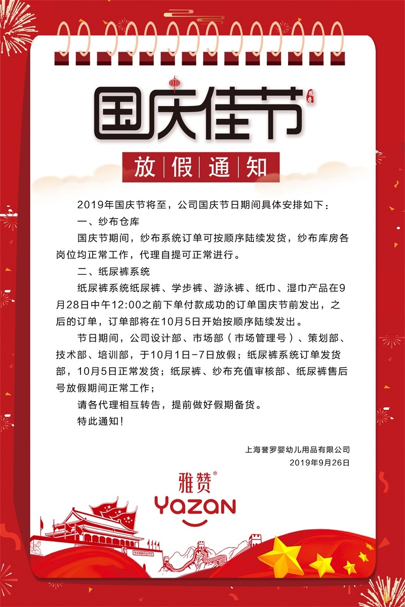 2019年国庆节将至,雅赞公司国庆节日期间具体安排如下:<br />
一、纱布仓库<br />
国庆节期间,纱布系统订单可按顺序陆续发货,纱布库房各岗位均正常工作,代理自提可正常进行。<br />
二、纸尿裤系统<br />
纸尿裤系统纸尿裤、学步裤、游泳裤、纸巾、湿巾产品在9月28日中午12:00之前下单付款成功的订单国庆节前发出,之后的订单,订单部将在10月5日开始按顺序陆续发出。<br />
节曰期间,公司设计部、市场部(市场管理号)、策划部、技术部、培训部,于10月1日-7日放假;纸尿裤系统订单发货部,10月5日正常发货;纸尿裤、纱布充值审核部、纸尿裤售后号放假期间正常工作。<br />
请各代理相互转告,提前做好假期备货。<br />
特此通知!<br />
上海誉罗婴幼儿用品有限公司<br />
2019年9月26日<br />
雅赞YAZAN<br />