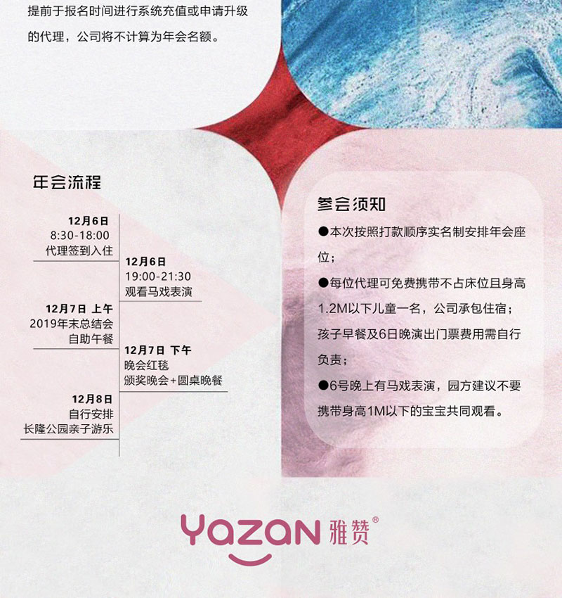 年会流程<br />
12月6日8:30-18:00 代理签到入住<br />
12月6日19:00-21:30 观看马戏表演<br />
12月7日上午 2019年末总结会 自助午餐<br />
12月7日下午 晚会红毯 颁奖晚会+圆桌晚餐<br />
12月8日 自行安排 长隆公园亲子游乐<br />
<br />
参会须知<br />
·本次按照打款顺序实名制安排年会座位;<br />
·每位代理可免费携带不占床位且身高1.2M以下儿童一名,公司承包住宿;孩子早餐及6日晚演出门票费用需自行负责;<br />
·6号晚上有马戏表演,园方建议不要携带身高1M以下的宝宝共同观看。